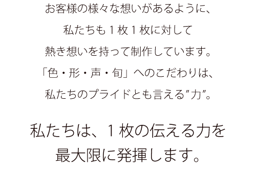 私たちも1枚1枚に対して熱き想いを持って制作しています。「色・形・声・旬」へのこだわりは、私たちのプライドとも言える”力”。私たちは、1枚の伝える力を最大限に発揮します。